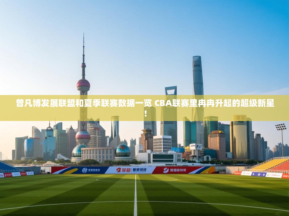 云开体育官方app下载-曾凡博发展联盟和夏季联赛数据一览 CBA联赛里冉冉升起的超级新星! 第4张