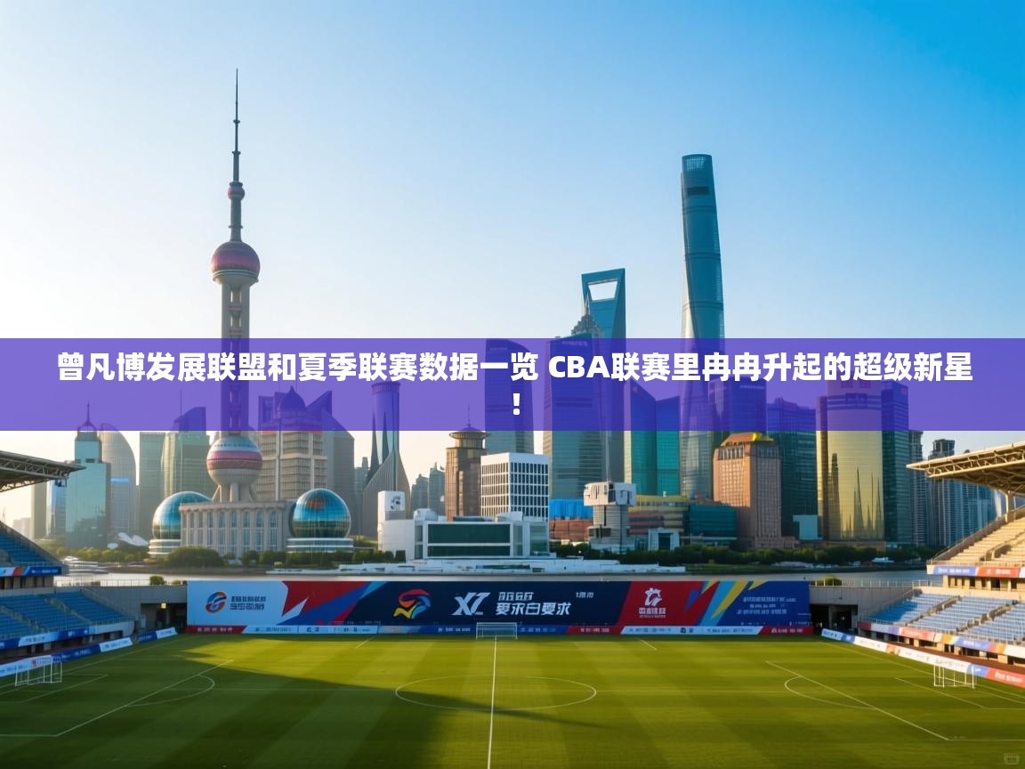 云开体育官方app下载-曾凡博发展联盟和夏季联赛数据一览 CBA联赛里冉冉升起的超级新星! 第3张