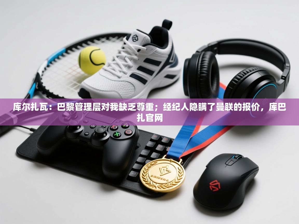 开云体育注册app-库尔扎瓦:巴黎管理层对我缺乏尊重;经纪人隐瞒了曼联的报价,库巴扎官网 第1张