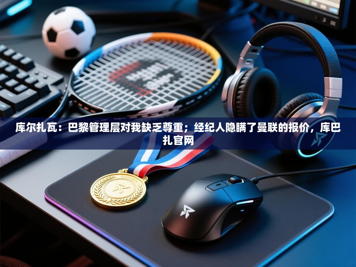 开云体育注册app-库尔扎瓦:巴黎管理层对我缺乏尊重;经纪人隐瞒了曼联的报价,库巴扎官网 第2张