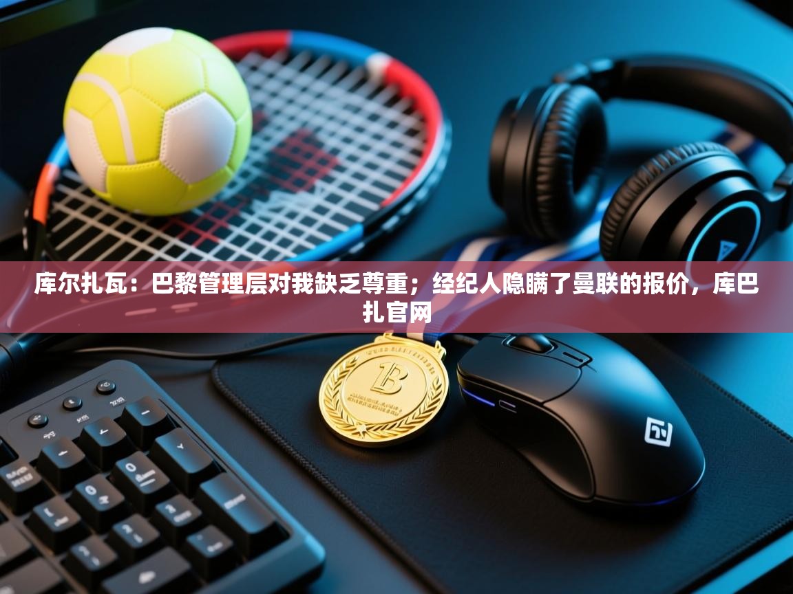 开云体育注册app-库尔扎瓦:巴黎管理层对我缺乏尊重;经纪人隐瞒了曼联的报价,库巴扎官网 第4张