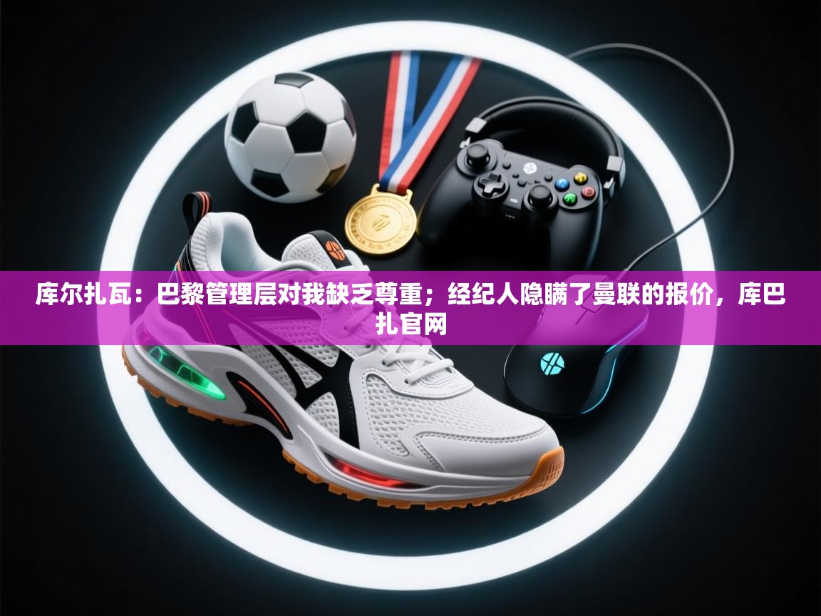 开云体育注册app-库尔扎瓦:巴黎管理层对我缺乏尊重;经纪人隐瞒了曼联的报价,库巴扎官网 第3张